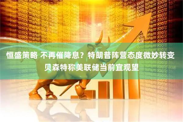 恒盛策略 不再催降息？特朗普阵营态度微妙转变 贝森特称美联储当前宜观望